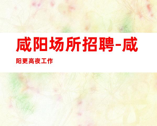 咸阳场所招聘-咸阳更高夜工作生意好有胆你就来持之以恒