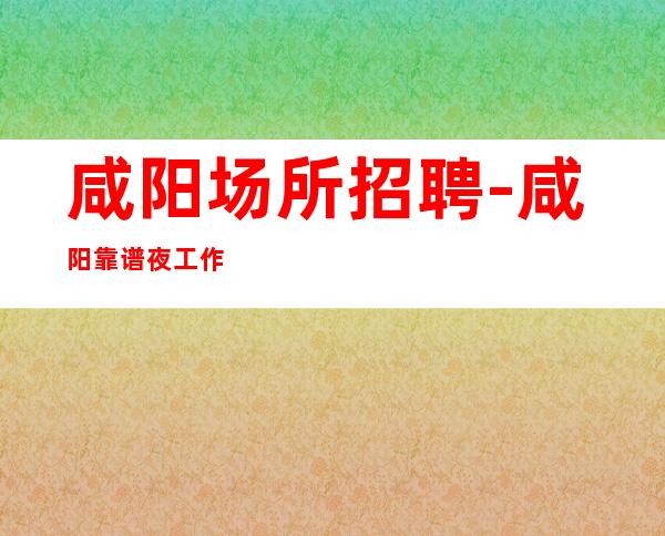 咸阳场所招聘-咸阳靠谱夜工作人生要熬未来可观