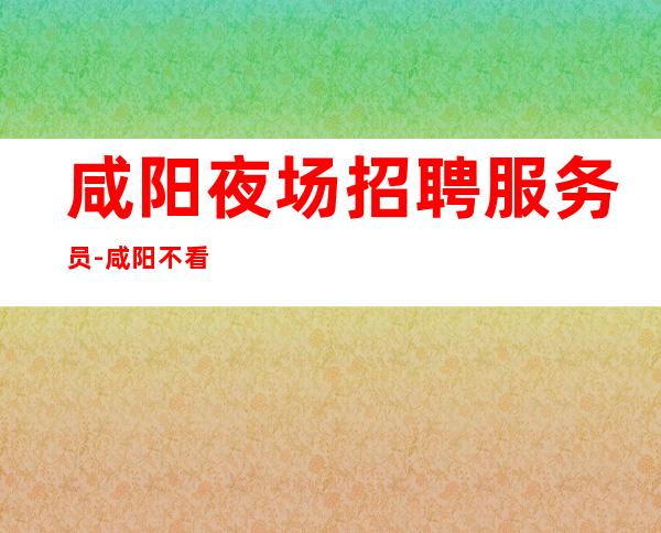咸阳夜场招聘服务员-咸阳不看形象夜工作好上班安排到位收入保障