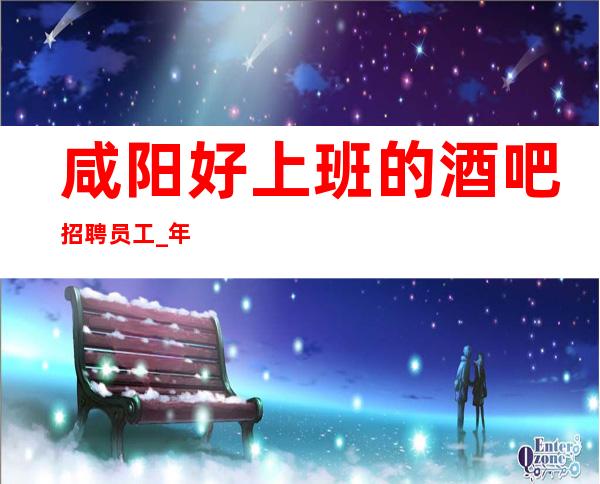 咸阳好上班的酒吧招聘员工_年底旺季_上班不用烦恼