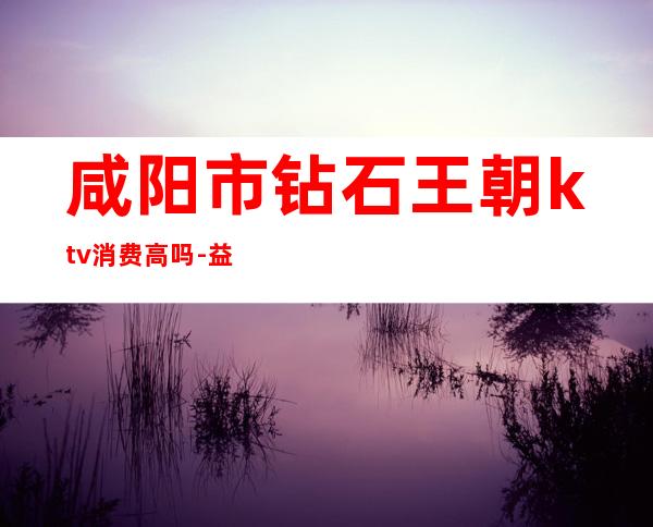 咸阳市钻石王朝ktv消费高吗-益阳钻石王朝ktv消费