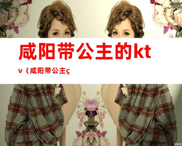 咸阳带公主的ktv(咸阳带公主的ktv有哪些)