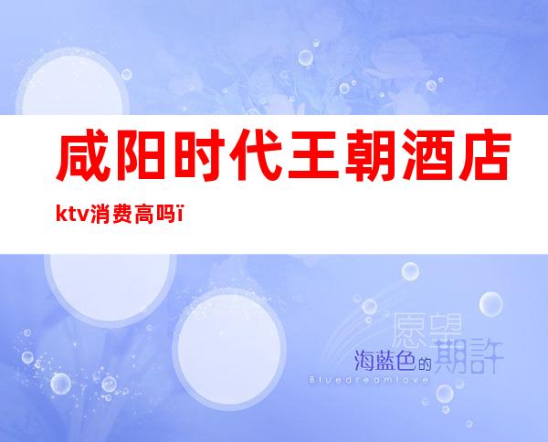 咸阳时代王朝酒店ktv消费高吗（咸阳时光KTV怎么样）