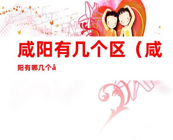咸阳有几个区(咸阳有哪几个区)