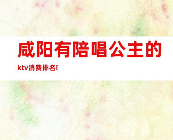 咸阳有陪唱公主的ktv消费排名(陕西咸阳杨凌哪个ktv有公主)