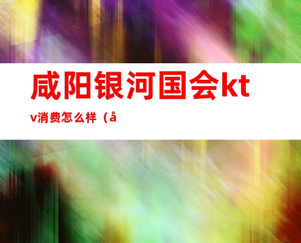 咸阳银河国会ktv消费怎么样(咸阳银河国会ktv订包热线)