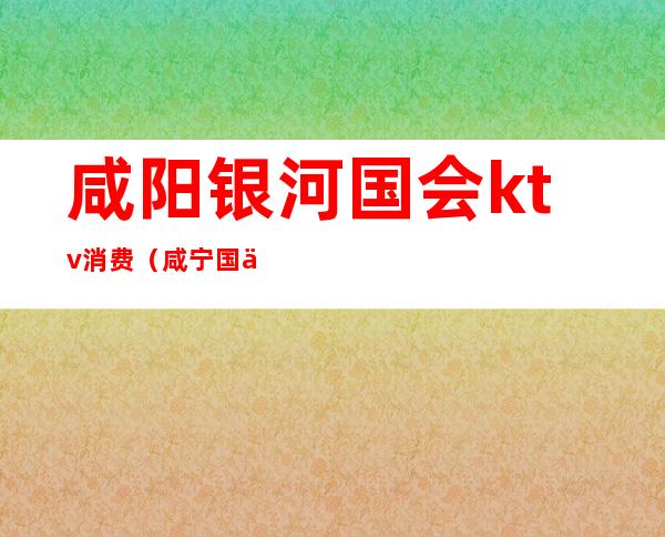 咸阳银河国会ktv消费(咸宁国会ktv)