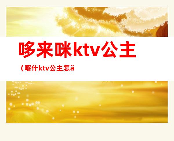 哆来咪ktv公主（喀什ktv公主怎么联系）