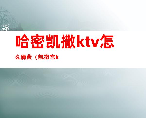 哈密凯撒ktv怎么消费(凯撒宫ktv怎么样)