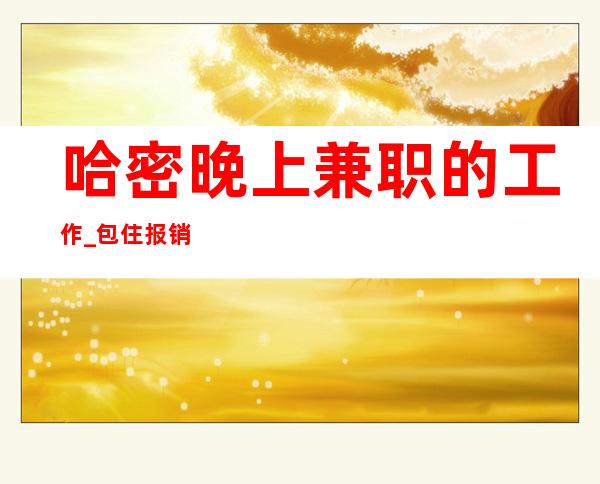 哈密晚上兼职的工作_包住报销路费_待遇优厚