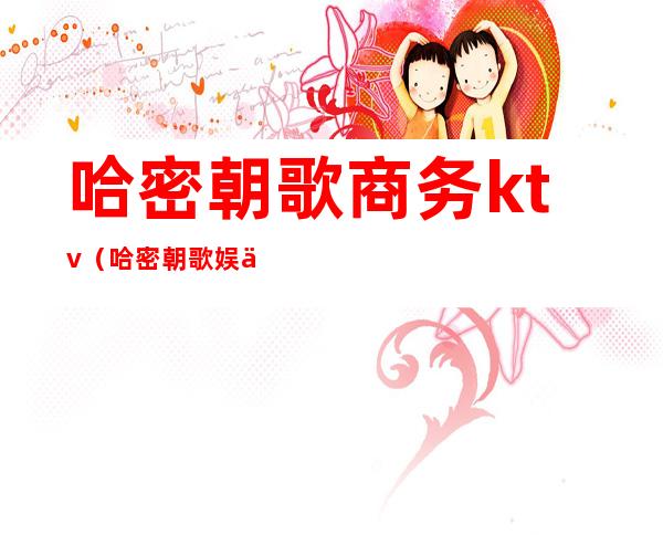 哈密朝歌商务ktv(哈密朝歌娱乐会所)