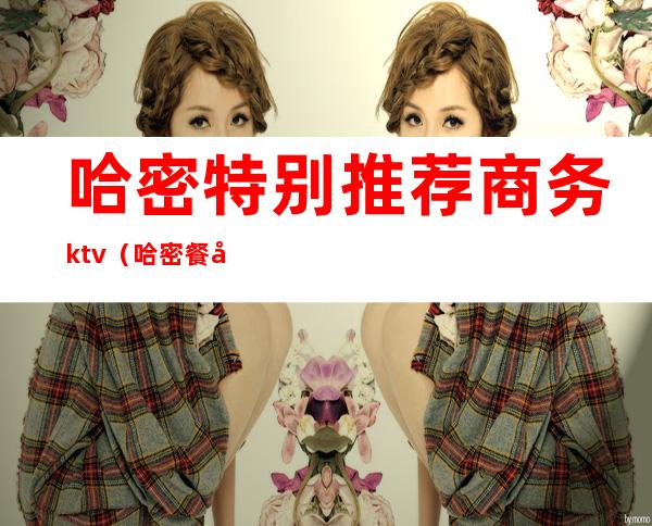 哈密特别推荐商务ktv(哈密餐厅推荐)