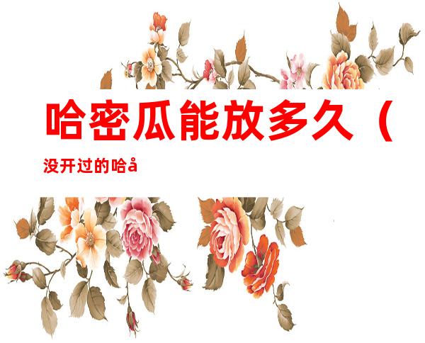 哈密瓜能放多久（没开过的哈密瓜能放多久）