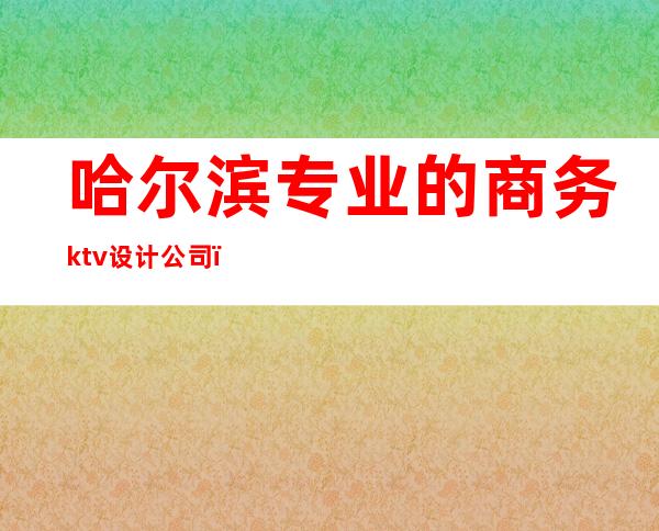 哈尔滨专业的商务ktv设计公司(哈尔滨高端商务KTV)