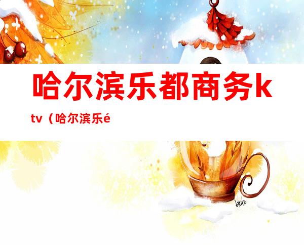哈尔滨乐都商务ktv(哈尔滨乐都商务KTV有陪唱吗)