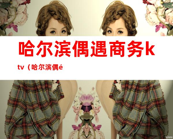 哈尔滨偶遇商务ktv(哈尔滨偶遇商务娱乐会所图片)
