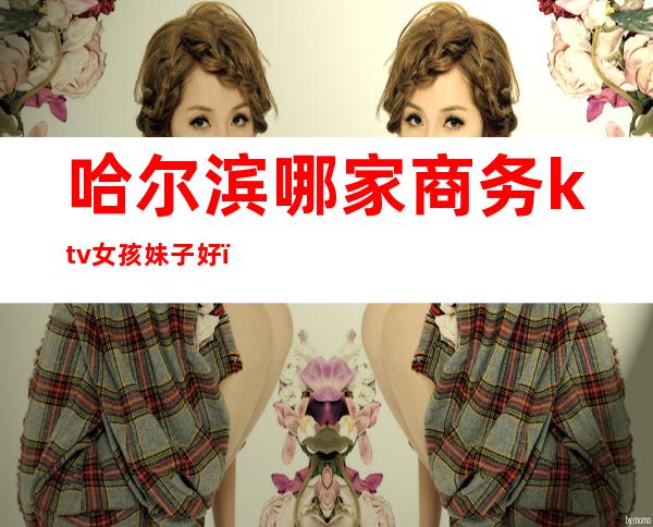哈尔滨哪家商务ktv女孩妹子好（哈尔滨名模商务ktv消费）