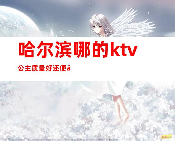 哈尔滨哪的ktv公主质量好还便宜(哈尔滨平房ktv带公主的)