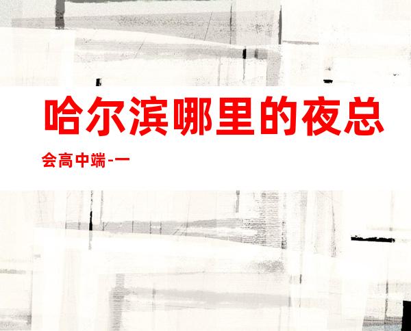 哈尔滨哪里的夜总会高中端-一线的KTV每天下班很早