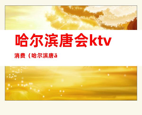 哈尔滨唐会ktv消费(哈尔滨唐会ktv消费多少)