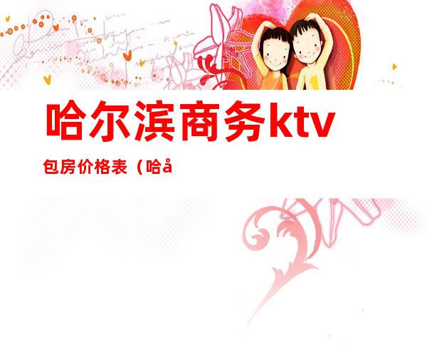 哈尔滨商务ktv包房价格表(哈尔滨商务ktv消费)