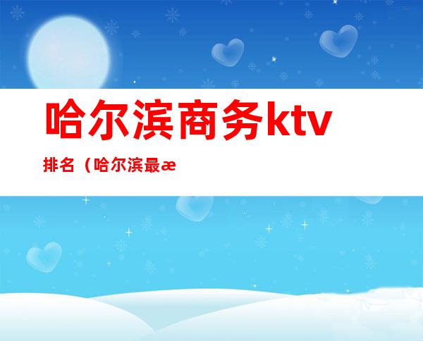 哈尔滨商务ktv排名(哈尔滨最有名的ktv)
