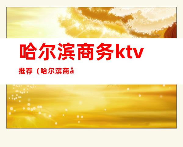 哈尔滨商务ktv推荐(哈尔滨商务ktv推荐酒店)