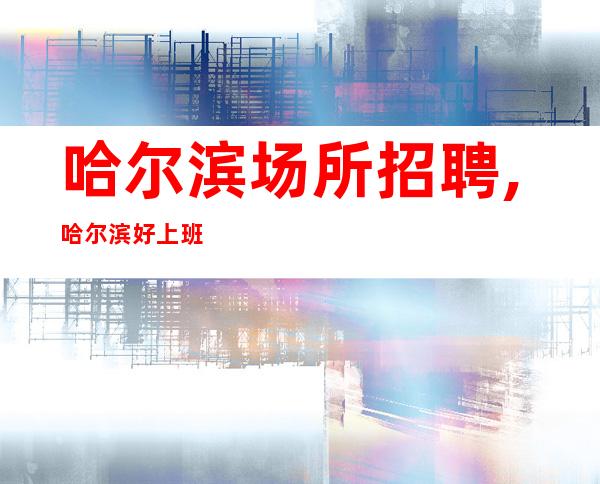 哈尔滨场所招聘,哈尔滨好上班夜工作晚上兼职随意请假无业绩要求