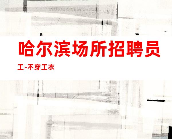 哈尔滨场所招聘员工-不穿工衣无任务