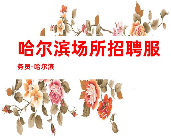 哈尔滨场所招聘服务员-哈尔滨一流夜总会档次高选择没错风华绝代