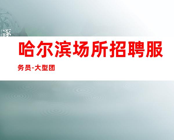 哈尔滨场所招聘服务员-大型团队实力强不收费很好上班