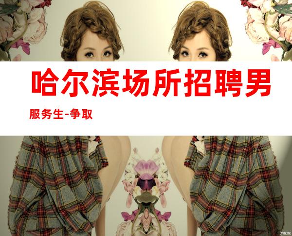 哈尔滨场所招聘男服务生-争取早日把青春换成财富