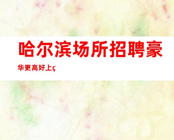 哈尔滨场所招聘豪华更高好上班的女孩