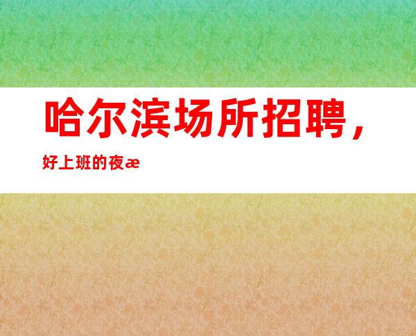 哈尔滨场所招聘,好上班的夜总会,挣轻松的ktv