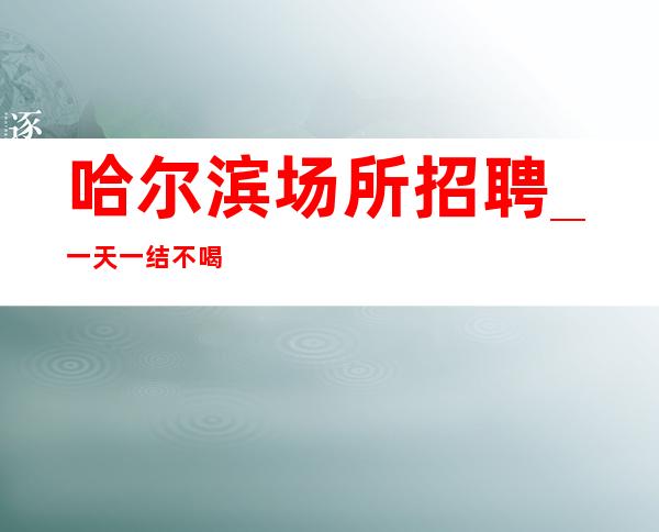 哈尔滨场所招聘_ 一天一结不喝两千往上