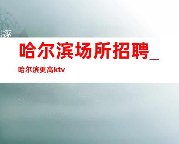 哈尔滨场所招聘_哈尔滨更高ktv急缺人2023适合不知寝食