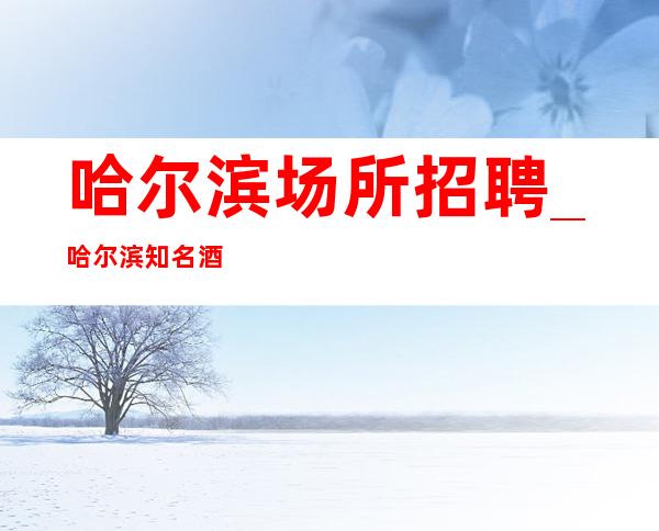 哈尔滨场所招聘_哈尔滨知名酒吧好的客源阔气务本力穑