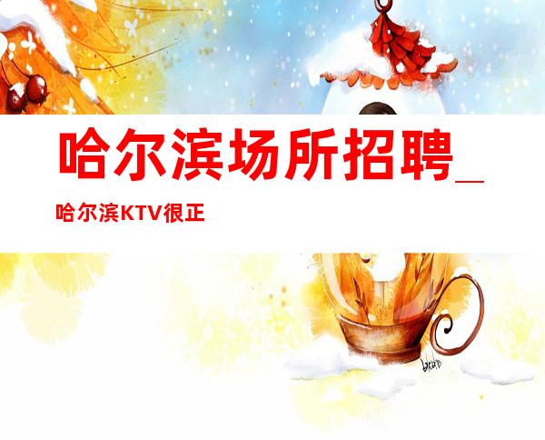 哈尔滨场所招聘_哈尔滨KTV很正规知名专业经理