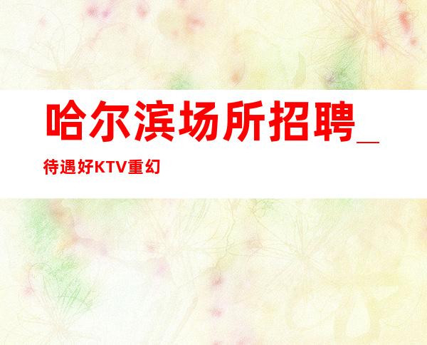 哈尔滨场所招聘_待遇好KTV重幻生机