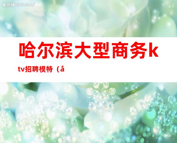 哈尔滨大型商务ktv招聘模特（哈尔滨ktv男模招聘）