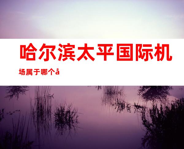 哈尔滨太平国际机场属于哪个区(哈尔滨太平国际机场算哪个区)