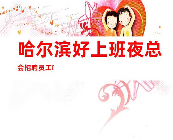 哈尔滨好上班夜总会招聘员工,客人喝酒怎么样,上班很轻松