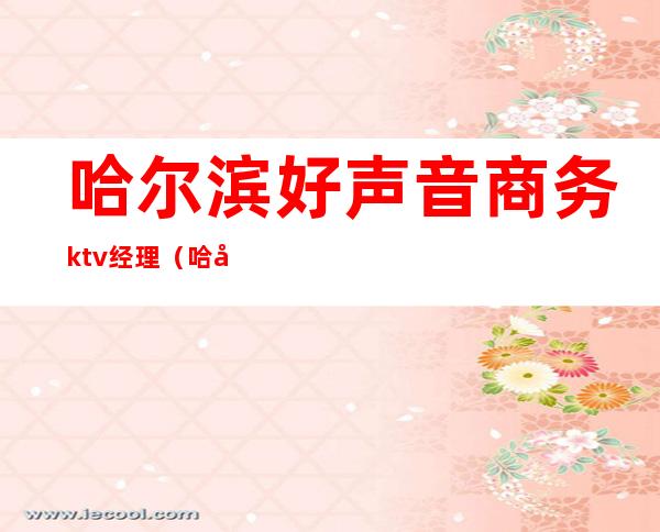 哈尔滨好声音商务ktv经理(哈尔滨最好的商务ktv)