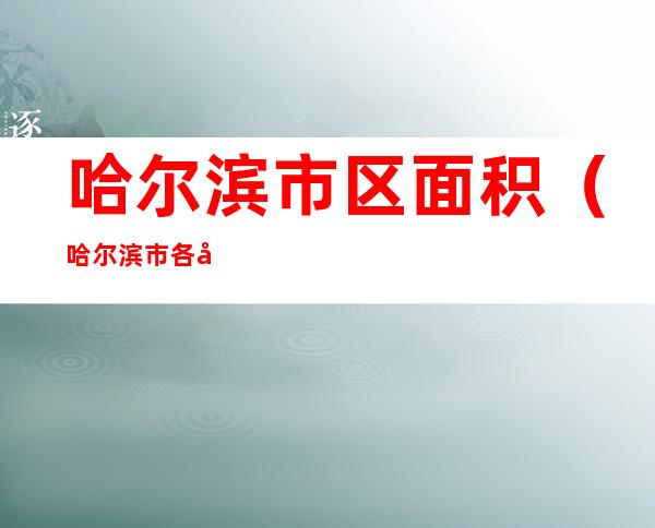 哈尔滨市区面积(哈尔滨市各区面积)