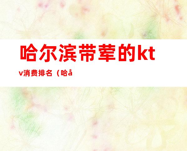 哈尔滨带荤的ktv消费排名(哈尔滨带荤的ktv消费排名榜)