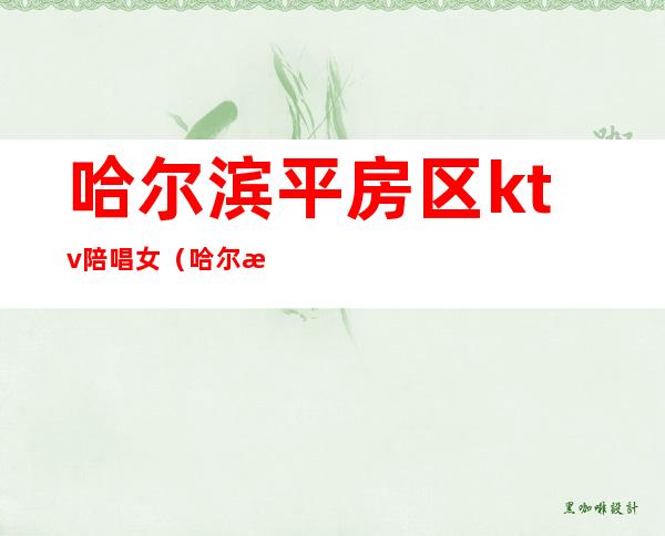 哈尔滨平房区ktv陪唱女（哈尔滨有陪唱的ktv）