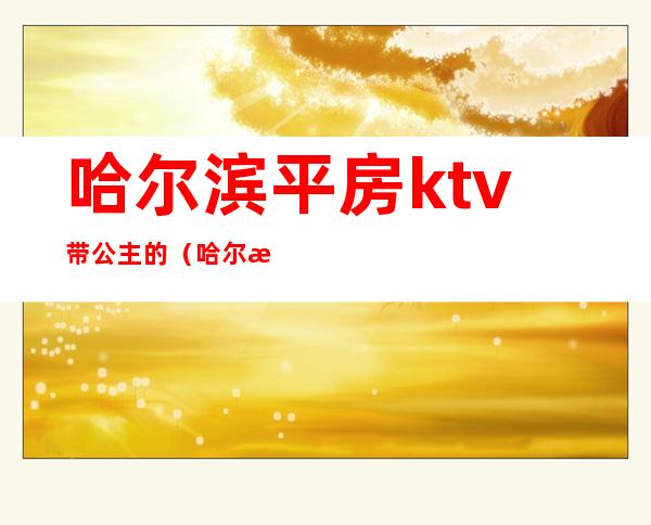 哈尔滨平房ktv带公主的（哈尔滨江北ktv公主哪家好）