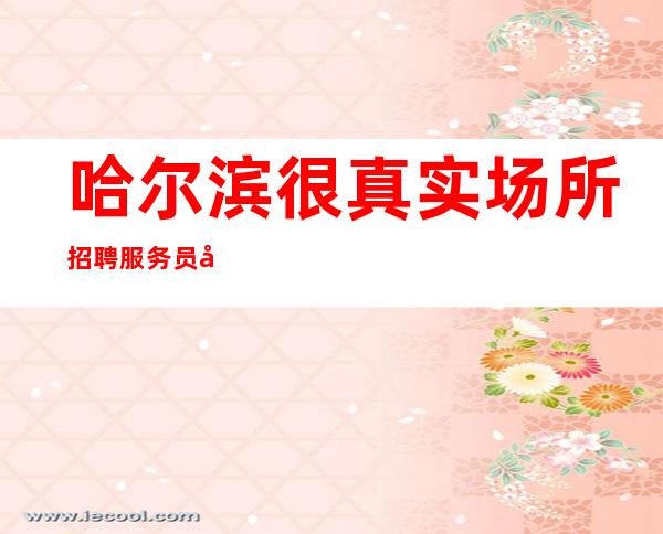 哈尔滨很真实场所招聘服务员公司[20起真实可靠]素场