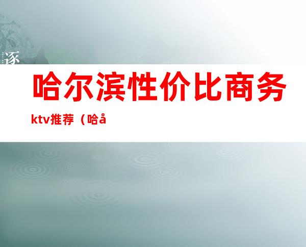 哈尔滨性价比商务ktv推荐(哈尔滨最好的歌厅ktv)