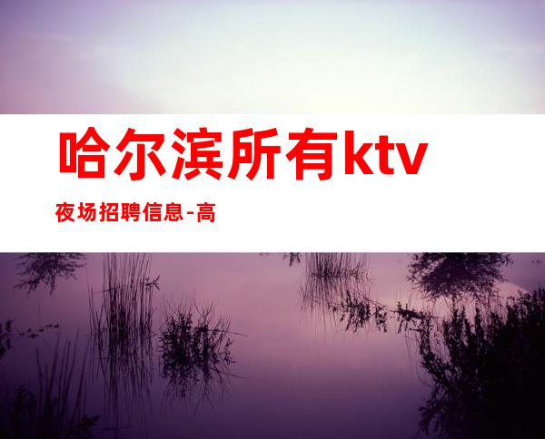 哈尔滨所有ktv夜场招聘信息-高档夜场日结1500起步-夜场求职了解